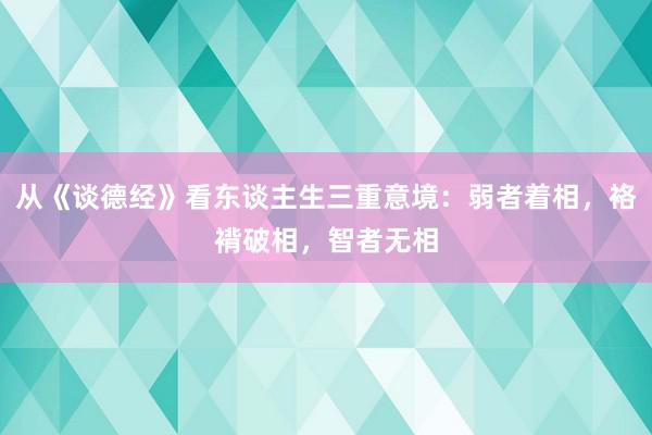 从《谈德经》看东谈主生三重意境：弱者着相，袼褙破相，智者无相